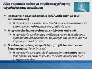 Προηγείται η καλή διδασκαλία (αλληλεπίδραση με τους
εκπαιδευτικούς)
 Η τεχνολογία ως κανάλι που βοηθά τους εκπαιδευτικούς να
επικοινωνούν καλύτερα με τους μαθητές τους
 Η τεχνολογία δημιουργείται και επιλέγεται από εμάς
 Η τεχνολογία ως δική μας αντίδραση για να ξεπεράσουμε
εμπόδια στη διδασκαλία και τη μάθηση και να κάνουμε πιο
παραγωγικό το έργο μας
 Ο καλύτερος τρόπος να προβλέψεις το μέλλον είναι να το
δημιουργήσεις (Peter Drucker)
 Η τεχνολογία ως εργαλείο διαμόρφωσης οράματος για το
πώς πρέπει να είναι το μέλλον της εκπαίδευσης και πως
πραγματοποιείται
 