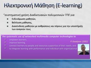 “the systematic use of networked multimedia computer technologies to
empower learners,
improve learning,
connect learners to people and resources supportive of their needs, and
to integrate learning with performance and individual with organisational goals.”
P. Goodyear (2002)
“συστηματική χρήση Διαδικτυακών πολυμεσικών ΤΠΕ για
 Ενδυνάμωση μαθητών,
 Βελτίωση μάθησης,
 Διασύνδεση μαθητών με ανθρώπους και πόρους για την υποστήριξη
των αναγκών τους
 