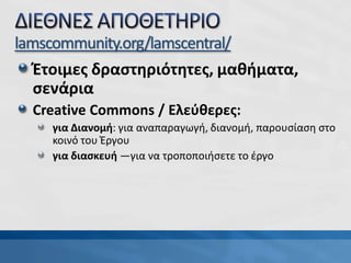 Έτοιμες δραστηριότητες, μαθήματα,
σενάρια
Creative Commons / Ελεύθερες:
για Διανομή: για αναπαραγωγή, διανομή, παρουσίαση στο
κοινό του Έργου
για διασκευή —για να τροποποιήσετε το έργο
lamscommunity.org/lamscentral/
 