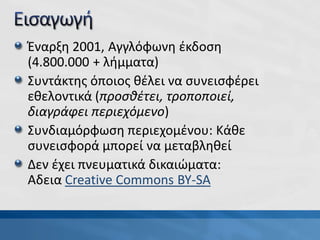 Έναρξη 2001, Αγγλόφωνη έκδοση
(4.800.000 + λήμματα)
Συντάκτης όποιος θέλει να συνεισφέρει
εθελοντικά (προσθέτει, τροποποιεί,
διαγράφει περιεχόμενο)
Συνδιαμόρφωση περιεχομένου: Κάθε
συνεισφορά μπορεί να μεταβληθεί
Δεν έχει πνευματικά δικαιώματα:
Aδεια Creative Commons BY-SA
 