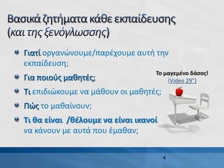 4
Γιατί οργανώνουμε/παρέχουμε αυτή την
εκπαίδευση;
Για ποιούς μαθητές;
Τι επιδιώκουμε να μάθουν οι μαθητές;
Πώς το μαθαίνουν;
Τι θα είναι /θέλουμε να είναι ικανοί
να κάνουν με αυτά που έμαθαν;
Το μαγεμένο δάσος!
(Video 29”)
 