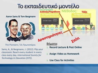 Βήματα:
1. Record Lecture & Post Online
2. Assign Video as Homework
3. Use Class for Activities
The Pioneers / Οι Πρωτοπόροι
Aaron Sams & Tom Bergmann
Sams, A., & Bergmann, J. (2012). Flip your
classroom: Reach every student in every
class every day. International Society for
Technology in Education (ISTE).
Διάλεξη/Παράδοση ΤάξηΜέθοδος:
 