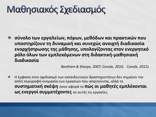 σύνολο των εργαλείων, πόρων, μεθόδων και πρακτικών που
υποστηρίζουν τη δυναμική και συνεχώς ανοιχτή διαδικασία
ενορχήστρωσης της μάθησης, υπολογίζοντας στον ενεργητικό
ρόλο όλων των εμπλεκόμενων στη διδακτική-μαθησιακή
διαδικασία
Η έμφαση στον σχεδιασμό των εκπαιδευτικών δραστηριοτήτων δεν σημαίνει την
απλή περιγραφή-ονομασία των εργασιών που απαιτούνται, αλλά τη
συστηματική σκέψη όσον αφορά το πώς οι μαθητές εμπλέκονται
ως ενεργοί συμμετέχοντες σε αυτές τις εργασίες.
(Beetham & Sharpe, 2007; Conole, 2010; Conole, 2012).
 