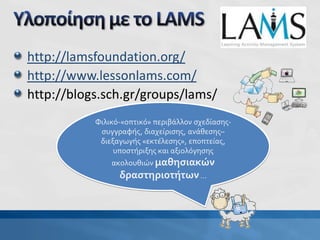 http://lamsfoundation.org/
http://www.lessonlams.com/
http://blogs.sch.gr/groups/lams/
Φιλικό-«οπτικό» περιβάλλον σχεδίασης-
συγγραφής, διαχείρισης, ανάθεσης–
διεξαγωγής «εκτέλεσης», εποπτείας,
υποστήριξης και αξιολόγησης
ακολουθιών μαθησιακών
δραστηριοτήτων…
 