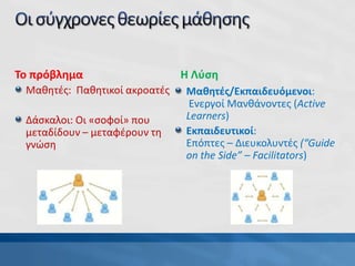 Το πρόβλημα
Μαθητές: Παθητικοί ακροατές
Δάσκαλοι: Οι «σοφοί» που
μεταδίδουν – μεταφέρουν τη
γνώση
Η Λύση
Μαθητές/Εκπαιδευόμενοι:
Ενεργοί Μανθάνοντες (Active
Learners)
Εκπαιδευτικοί:
Επόπτες – Διευκολυντές (“Guide
on the Side” – Facilitators)
 