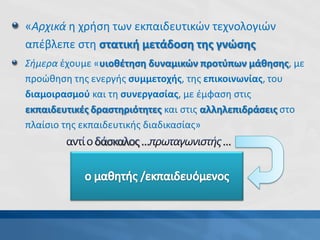 «Αρχικά η χρήση των εκπαιδευτικών τεχνολογιών
απέβλεπε στη στατική μετάδοση της γνώσης
Σήμερα έχουμε «υιοθέτηση δυναμικών προτύπων μάθησης, με
προώθηση της ενεργής συμμετοχής, της επικοινωνίας, του
διαμοιρασμού και τη συνεργασίας, με έμφαση στις
εκπαιδευτικές δραστηριότητες και στις αλληλεπιδράσεις στο
πλαίσιο της εκπαιδευτικής διαδικασίας»
(Britain, 2004)
 