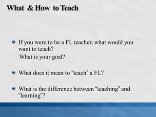 What & How toTeach
If you were to be a FL teacher, what would you
want to teach?
What is your goal?
What does it mean to “teach” a FL?
What is the difference between “teaching” and
“learning”?
 