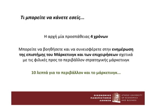 Τι μπορείτε να κάνετε εσείς...
Η αρχή μία προσπάθειας 4 χρόνων
Μπορείτε να βοηθήσετε και να συνεισφέρετε στην ενημέρωση
της επιστήμης του Μάρκετινγκ και των επιχειρήσεων σχετικά
με τις φιλικές προς το περιβάλλον στρατηγικής μάρκετινγκ
10 λεπτά για το περιβάλλον και το μάρκετινγκ...
 