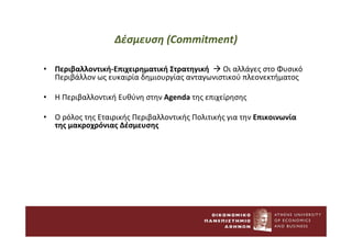 Δέσμευση (Commitment)
• Περιβαλλοντική-Επιχειρηματική Στρατηγική  Οι αλλάγες στο Φυσικό
Περιβάλλον ως ευκαιρία δημιουργίας ανταγωνιστικού πλεονεκτήματος
• Η Περιβαλλοντική Ευθύνη στην Agenda της επιχείρησης
• Ο ρόλος της Εταιρικής Περιβαλλοντικής Πολιτικής για την Επικοινωνία
της μακροχρόνιας Δέσμευσης
 