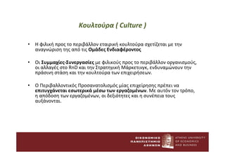Κουλτούρα ( Culture )
• Η φιλική προς το περιβάλλον εταιρική κουλτούρα σχετίζεται με την
αναγνώριση της από τις Ομάδες Ενδιαφέροντος
• Οι Συμμαχίες-Συνεργασίες με φιλικούς προς το περιβάλλον οργανισμούς,
οι αλλαγές στο RnD και την Στρατηγική Μάρκετινγκ, ενδυναμώνουν την
πράσινη στάση και την κουλτούρα των επιχειρήσεων.
• Ο Περιβαλλοντικός Προσανατολισμός μίας επιχείρησης πρέπει να
επιτυγχάνεται εσωτερικά μέσω των εργαζομένων. Με αυτόν τον τρόπο,
η απόδοση των εργαζομένων, οι δεξιότητες και η συνέπεια τους
αυξάνονται.
 