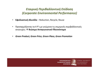 Εταιρική Περιβαλλοντική Επίδοση
(Corporate Environmental Performance)
• Εφοδιαστική Αλυσίδα – Reduction, Recycle, Reuse
• Προσαρμόζοντας τα 4 P’s με γνώμονα τις σημερινές περιβαλλοντικές
ανησυχίες  Βιώσιμο Ανταγωνιστικό Πλεονέκτημα
• Green Product, Green Price, Green Place, Green Promotion
 