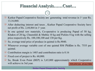 Financial Analysis……Cont…
12

 Kurkur Papad Cooperative Society are generating total revenue in 1 st year Rs.









13,16,060.
After deducting interest and taxes , Kurkur Papad Cooperative Society have
net profit of Rs. 2,44,864 in 1st year.
In one quintal raw materials, Co-operative is producing Papad of 50 kg,
Khakra of 20 kg, Chaurafali & Mathia 10 kg and Pickles 8 kg with the selling
price respectively Rs. 100,100,100 and 130 per Kg.
So, average total price of produce in quintal is Rs.9040.
Whenever average variable cost of one quintal RM Pickles is Rs. 7555 per
quintal.
Contribution margin is 1485 and contribution ratio is 0.16
Fixed cost of project is Rs. 60,000.
So, Break Even Point (BEP) is 3,65,000 approximately which Cooperative
will achieve in 3rd year.
FINANCIAL ANALYSIS
Kurkur Papad Cooperative Society

 