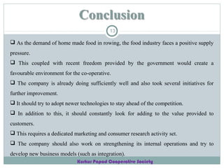 13

 As the demand of home made food in rowing, the food industry faces a positive supply
pressure.
 This coupled with recent freedom provided by the government would create a
favourable environment for the co-operative.
 The company is already doing sufficiently well and also took several initiatives for
further improvement.
 It should try to adopt newer technologies to stay ahead of the competition.
 In addition to this, it should constantly look for adding to the value provided to
customers.
 This requires a dedicated marketing and consumer research activity set.
 The company should also work on strengthening its internal operations and try to
develop new business models (such as integration).
Kurkur Papad Cooperative Society

 