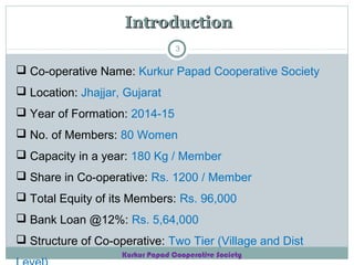 Introduction
3

 Co-operative Name: Kurkur Papad Cooperative Society
 Location: Jhajjar, Gujarat
 Year of Formation: 2014-15
 No. of Members: 80 Women
 Capacity in a year: 180 Kg / Member
 Share in Co-operative: Rs. 1200 / Member
 Total Equity of its Members: Rs. 96,000
 Bank Loan @12%: Rs. 5,64,000
 Structure of Co-operative: Two Tier (Village and Dist
Kurkur Papad Cooperative Society

 