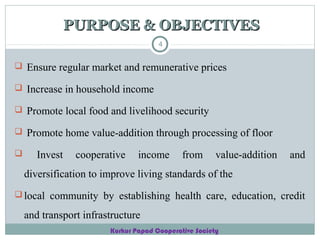 PURPOSE & OBJECTIVES
4

 Ensure regular market and remunerative prices
 Increase in household income
 Promote local food and livelihood security
 Promote home value-addition through processing of floor


Invest

cooperative

income

from

value-addition

and

diversification to improve living standards of the
 local community by establishing health care, education, credit

and transport infrastructure
Kurkur Papad Cooperative Society

 