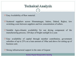 Technical Analysis
8

 Easy Availability of Raw material.
 Scattered suppliers across Himmatnagar, Indore, Dahod, Rajkot, low

switching costs between suppliers and low concentration of sellers.
 Suitable Agro-climatic availability for sun drying component of the

manufacturing process; 320 days of bright sunlight in a year.
 Easy availability of capital through member contribution, government

subsidies of up to 25% on a loan amount of 10lac and above for setting up of
business unit.
 Strong infrastructural support in the state of Gujarat
Kurkur Papad Cooperative Society

 
