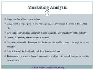 Marketing Analysis
9
 Large number of buyers and sellers
 Large number of competitors and relative size, each vying for the share in total value

pie.
 Low Entry Barriers, less barriers in raising of capital, low uncertainty in the industry
 Quality & Quantity of raw materials assured
 Increasing demand to the extent that the industry is unable to meet it through its current

capacity
 Latent demand for Handmade and Semi handmade Papad
 Transparency in quality through appropriate grading criteria and fairness in quantity

measurement
Kurkur Papad Cooperative Society

 