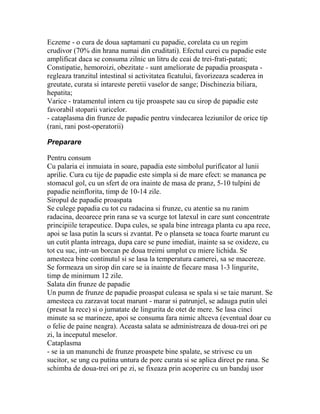 Eczeme - o cura de doua saptamani cu papadie, corelata cu un regim
crudivor (70% din hrana numai din cruditati). Efectul curei cu papadie este
amplificat daca se consuma zilnic un litru de ceai de trei-frati-patati;
Constipatie, hemoroizi, obezitate - sunt ameliorate de papadia proaspata -
regleaza tranzitul intestinal si activitatea ficatului, favorizeaza scaderea in
greutate, curata si intareste peretii vaselor de sange; Dischinezia biliara,
hepatita;
Varice - tratamentul intern cu tije proaspete sau cu sirop de papadie este
favorabil stoparii varicelor.
- cataplasma din frunze de papadie pentru vindecarea leziunilor de orice tip
(rani, rani post-operatorii)

Preparare

Pentru consum
Cu palaria ei inmuiata in soare, papadia este simbolul purificator al lunii
aprilie. Cura cu tije de papadie este simpla si de mare efect: se mananca pe
stomacul gol, cu un sfert de ora inainte de masa de pranz, 5-10 tulpini de
papadie neinflorita, timp de 10-14 zile.
Siropul de papadie proaspata
Se culege papadia cu tot cu radacina si frunze, cu atentie sa nu ranim
radacina, deoarece prin rana se va scurge tot latexul in care sunt concentrate
principiile terapeutice. Dupa cules, se spala bine intreaga planta cu apa rece,
apoi se lasa putin la scurs si zvantat. Pe o planseta se toaca foarte marunt cu
un cutit planta intreaga, dupa care se pune imediat, inainte sa se oxideze, cu
tot cu suc, intr-un borcan pe doua treimi umplut cu miere lichida. Se
amesteca bine continutul si se lasa la temperatura camerei, sa se macereze.
Se formeaza un sirop din care se ia inainte de fiecare masa 1-3 lingurite,
timp de minimum 12 zile.
Salata din frunze de papadie
Un pumn de frunze de papadie proaspat culeasa se spala si se taie marunt. Se
amesteca cu zarzavat tocat marunt - marar si patrunjel, se adauga putin ulei
(presat la rece) si o jumatate de lingurita de otet de mere. Se lasa cinci
minute sa se marineze, apoi se consuma fara nimic altceva (eventual doar cu
o felie de paine neagra). Aceasta salata se administreaza de doua-trei ori pe
zi, la inceputul meselor.
Cataplasma
- se ia un manunchi de frunze proaspete bine spalate, se strivesc cu un
sucitor, se ung cu putina untura de porc curata si se aplica direct pe rana. Se
schimba de doua-trei ori pe zi, se fixeaza prin acoperire cu un bandaj usor
 