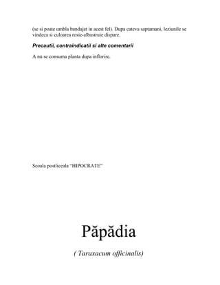 (se si poate umbla bandajat in acest fel). Dupa cateva saptamani, leziunile se
vindeca si culoarea rosie-albastruie dispare.

Precautii, contraindicatii si alte comentarii

A nu se consuma planta dupa inflorire.




Scoala postliceala “HIPOCRATE”




                        Păpădia
                    ( Taraxacum officinalis)
 