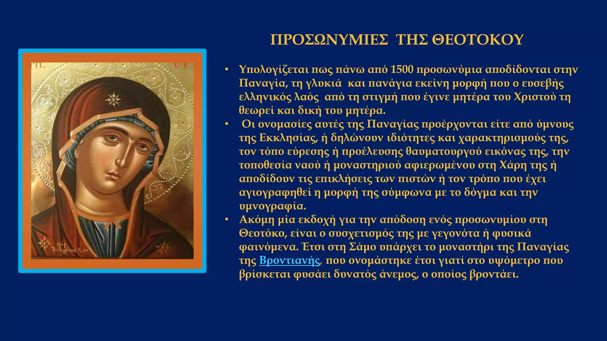 ΠΡΟΣΩΝΥΜΙΕΣ ΤΗΣ ΘΕΟΤΟΚΟΥ
• Υπολογίζεται πως πάνω από 1500 προσωνύμια αποδίδονται στην
Παναγία, τη γλυκιά και πανάγια εκείνη μορφή που ο ευσεβής
ελληνικός λαός από τη στιγμή που έγινε μητέρα του Χριστού τη
θεωρεί και δική του μητέρα.
• Οι ονομασίες αυτές της Παναγίας προέρχονται είτε από ύμνους
της Εκκλησίας, ή δηλώνουν ιδιότητες και χαρακτηρισμούς της,
τον τόπο εύρεσης ή προέλευσης θαυματουργού εικόνας της, την
τοποθεσία ναού ή μοναστηριού αφιερωμένου στη Χάρη της ή
αποδίδουν τις επικλήσεις των πιστών ή τον τρόπο που έχει
αγιογραφηθεί η μορφή της σύμφωνα με το δόγμα και την
υμνογραφία.
• Ακόμη μία εκδοχή για την απόδοση ενός προσωνυμίου στη
Θεοτόκο, είναι ο συσχετισμός της με γεγονότα ή φυσικά
φαινόμενα. Έτσι στη Σάμο υπάρχει το μοναστήρι της Παναγίας
της Βροντιανής, που ονομάστηκε έτσι γιατί στο υψόμετρο που
βρίσκεται φυσάει δυνατός άνεμος, ο οποίος βροντάει.
 