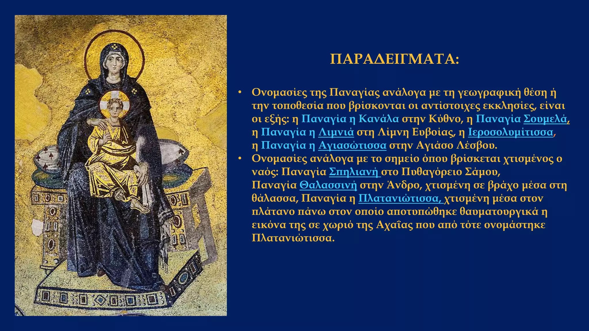 ΠΑΡΑΔΕΙΓΜΑΤΑ:
• Ονομασίες της Παναγίας ανάλογα με τη γεωγραφική θέση ή
την τοποθεσία που βρίσκονται οι αντίστοιχες εκκλησίες, είναι
οι εξής: η Παναγία η Κανάλα στην Κύθνο, η Παναγία Σουμελά,
η Παναγία η Λιμνιά στη Λίμνη Ευβοίας, η Ιεροσολυμίτισσα,
η Παναγία η Αγιασώτισσα στην Αγιάσο Λέσβου.
• Ονομασίες ανάλογα με το σημείο όπου βρίσκεται χτισμένος ο
ναός: Παναγία Σπηλιανή στο Πυθαγόρειο Σάμου,
Παναγία Θαλασσινή στην Άνδρο, χτισμένη σε βράχο μέσα στη
θάλασσα, Παναγία η Πλατανιώτισσα, χτισμένη μέσα στον
πλάτανο πάνω στον οποίο αποτυπώθηκε θαυματουργικά η
εικόνα της σε χωριό της Αχαΐας που από τότε ονομάστηκε
Πλατανιώτισσα.
 