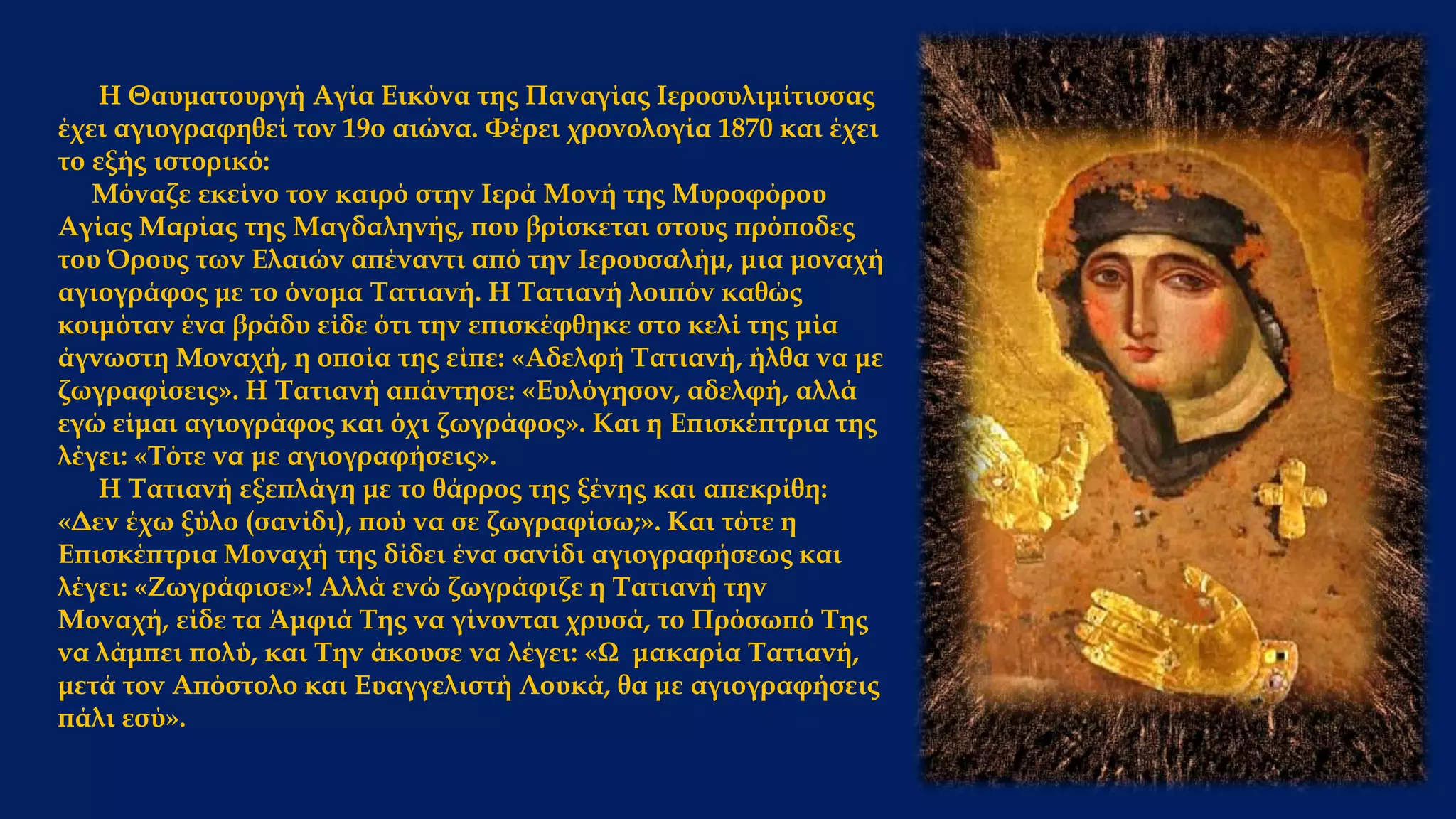 Η Θαυματουργή Αγία Εικόνα της Παναγίας Ιεροσυλιμίτισσας
έχει αγιογραφηθεί τον 19ο αιώνα. Φέρει χρονολογία 1870 και έχει
το εξής ιστορικό:
Μόναζε εκείνο τον καιρό στην Ιερά Μονή της Μυροφόρου
Αγίας Μαρίας της Μαγδαληνής, που βρίσκεται στους πρόποδες
του Όρους των Ελαιών απέναντι από την Ιερουσαλήμ, μια μοναχή
αγιογράφος με το όνομα Τατιανή. Η Τατιανή λοιπόν καθώς
κοιμόταν ένα βράδυ είδε ότι την επισκέφθηκε στο κελί της μία
άγνωστη Μοναχή, η οποία της είπε: «Αδελφή Τατιανή, ήλθα να με
ζωγραφίσεις». Η Τατιανή απάντησε: «Ευλόγησον, αδελφή, αλλά
εγώ είμαι αγιογράφος και όχι ζωγράφος». Και η Επισκέπτρια της
λέγει: «Τότε να με αγιογραφήσεις».
Η Τατιανή εξεπλάγη με το θάρρος της ξένης και απεκρίθη:
«Δεν έχω ξύλο (σανίδι), πού να σε ζωγραφίσω;». Και τότε η
Επισκέπτρια Μοναχή της δίδει ένα σανίδι αγιογραφήσεως και
λέγει: «Ζωγράφισε»! Αλλά ενώ ζωγράφιζε η Τατιανή την
Μοναχή, είδε τα Άμφιά Της να γίνονται χρυσά, το Πρόσωπό Της
να λάμπει πολύ, και Την άκουσε να λέγει: «Ω μακαρία Τατιανή,
μετά τον Απόστολο και Ευαγγελιστή Λουκά, θα με αγιογραφήσεις
πάλι εσύ».
 