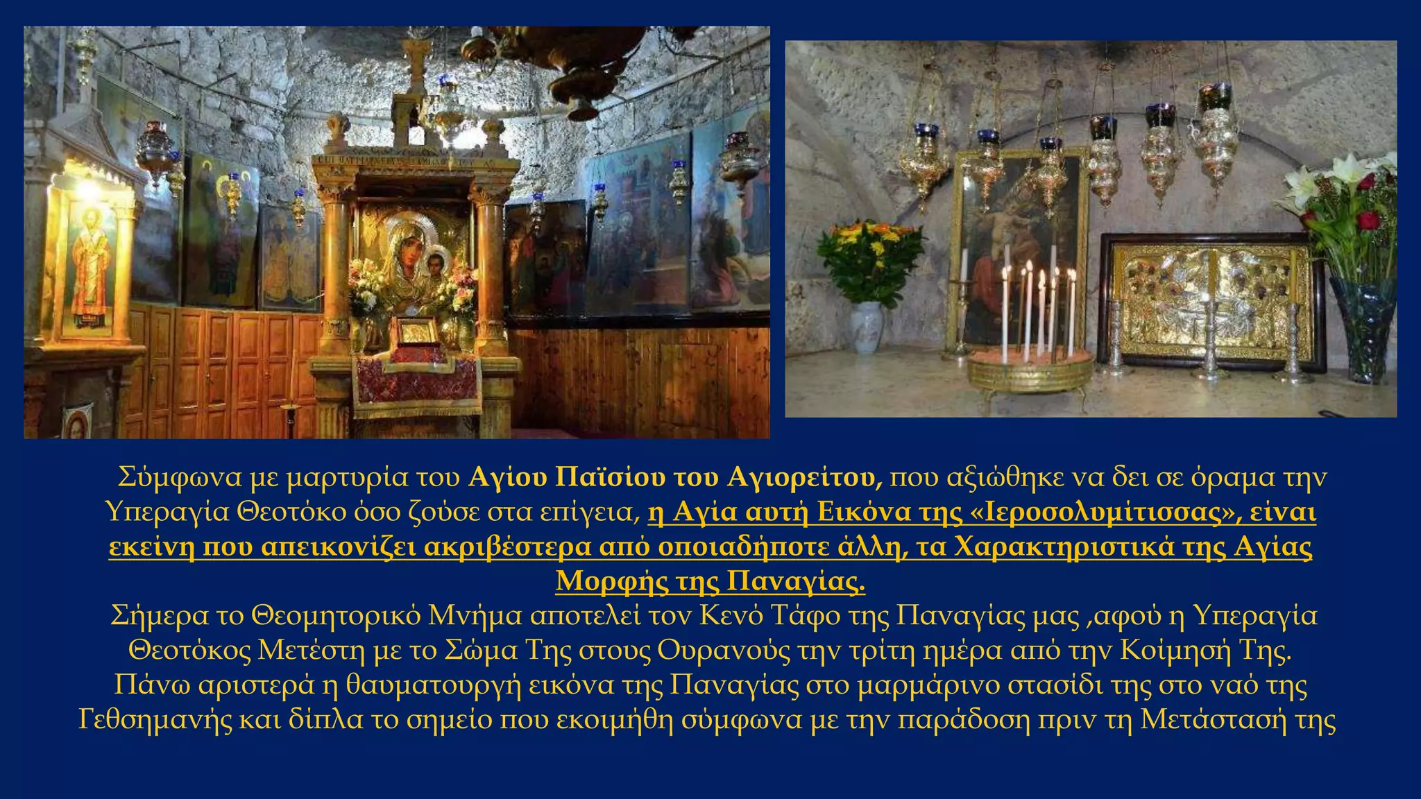 Σύμφωνα με μαρτυρία του Αγίου Παϊσίου του Αγιορείτου, που αξιώθηκε να δει σε όραμα την
Υπεραγία Θεοτόκο όσο ζούσε στα επίγεια, η Αγία αυτή Εικόνα της «Ιεροσολυμίτισσας», είναι
εκείνη που απεικονίζει ακριβέστερα από οποιαδήποτε άλλη, τα Χαρακτηριστικά της Αγίας
Μορφής της Παναγίας.
Σήμερα το Θεομητορικό Μνήμα αποτελεί τον Κενό Τάφο της Παναγίας μας ,αφού η Υπεραγία
Θεοτόκος Μετέστη με το Σώμα Της στους Ουρανούς την τρίτη ημέρα από την Κοίμησή Της.
Πάνω αριστερά η θαυματουργή εικόνα της Παναγίας στο μαρμάρινο στασίδι της στο ναό της
Γεθσημανής και δίπλα το σημείο που εκοιμήθη σύμφωνα με την παράδοση πριν τη Μετάστασή της
 