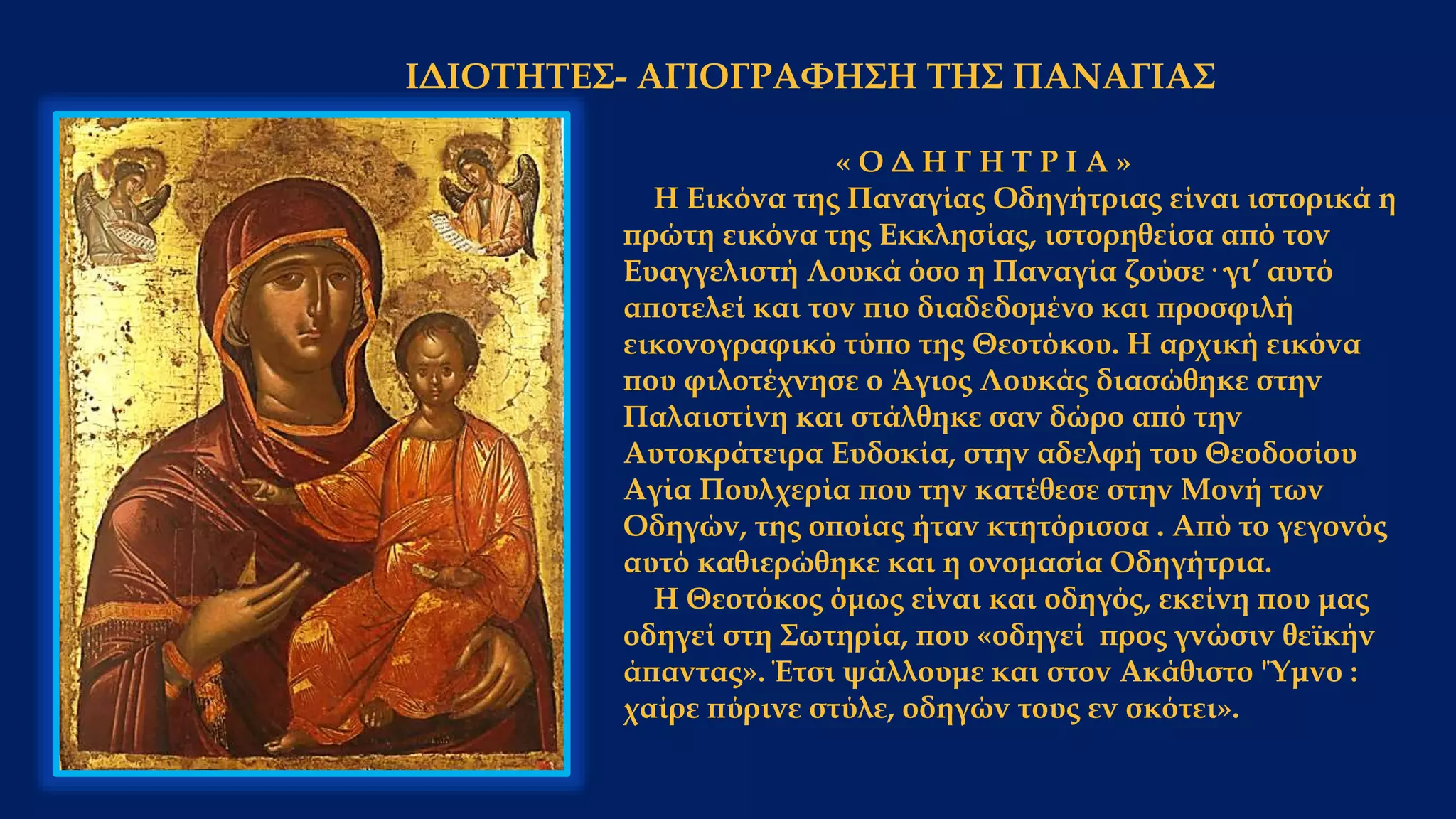 ΙΔΙΟΤΗΤΕΣ- ΑΓΙΟΓΡΑΦΗΣΗ ΤΗΣ ΠΑΝΑΓΙΑΣ
« Ο Δ Η Γ Η Τ Ρ Ι Α »
Η Εικόνα της Παναγίας Οδηγήτριας είναι ιστορικά η
πρώτη εικόνα της Εκκλησίας, ιστορηθείσα από τον
Ευαγγελιστή Λουκά όσο η Παναγία ζούσε··γι’ αυτό
αποτελεί και τον πιο διαδεδομένο και προσφιλή
εικονογραφικό τύπο της Θεοτόκου. Η αρχική εικόνα
που φιλοτέχνησε ο Άγιος Λουκάς διασώθηκε στην
Παλαιστίνη και στάλθηκε σαν δώρο από την
Αυτοκράτειρα Ευδοκία, στην αδελφή του Θεοδοσίου
Αγία Πουλχερία που την κατέθεσε στην Μονή των
Οδηγών, της οποίας ήταν κτητόρισσα . Από το γεγονός
αυτό καθιερώθηκε και η ονομασία Οδηγήτρια.
Η Θεοτόκος όμως είναι και οδηγός, εκείνη που μας
οδηγεί στη Σωτηρία, που «οδηγεί προς γνώσιν θεϊκήν
άπαντας». Έτσι ψάλλουμε και στον Ακάθιστο 'Ύμνο :
χαίρε πύρινε στύλε, οδηγών τους εν σκότει».
 