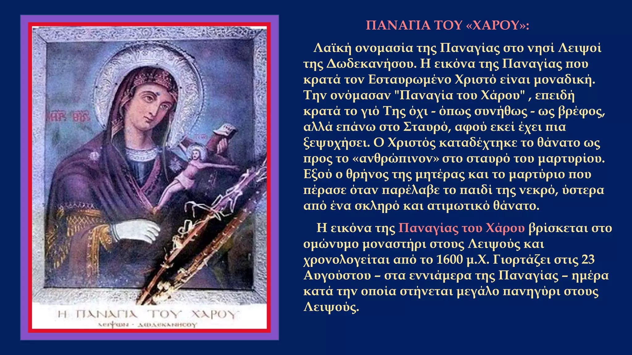 ΠΑΝΑΓΙΑ ΤΟΥ «ΧΑΡΟΥ»:
Λαϊκή ονομασία της Παναγίας στο νησί Λειψοί
της Δωδεκανήσου. Η εικόνα της Παναγίας που
κρατά τον Εσταυρωμένο Χριστό είναι μοναδική.
Την ονόμασαν "Παναγία του Χάρου" , επειδή
κρατά το γιό Της όχι - όπως συνήθως - ως βρέφος,
αλλά επάνω στο Σταυρό, αφού εκεί έχει πια
ξεψυχήσει. Ο Χριστός καταδέχτηκε το θάνατο ως
προς το «ανθρώπινον» στο σταυρό του μαρτυρίου.
Εξού ο θρήνος της μητέρας και το μαρτύριο που
πέρασε όταν παρέλαβε το παιδί της νεκρό, ύστερα
από ένα σκληρό και ατιμωτικό θάνατο.
Η εικόνα της Παναγίας του Χάρου βρίσκεται στο
ομώνυμο μοναστήρι στους Λειψούς και
χρονολογείται από το 1600 μ.Χ. Γιορτάζει στις 23
Αυγούστου – στα εννιάμερα της Παναγίας – ημέρα
κατά την οποία στήνεται μεγάλο πανηγύρι στους
Λειψούς.
 