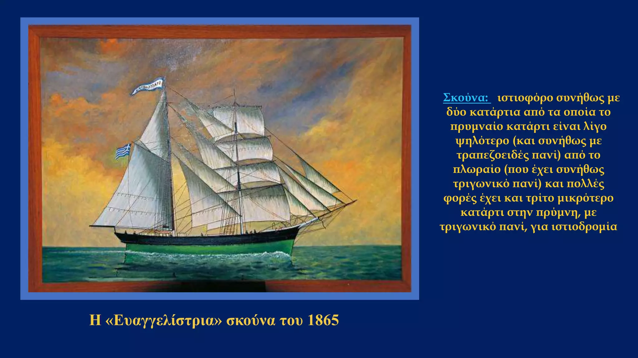 Η «Ευαγγελίστρια» σκούνα του 1865
Σκούνα: ιστιοφόρο συνήθως με
δύο κατάρτια από τα οποία το
πρυμναίο κατάρτι είναι λίγο
ψηλότερο (και συνήθως με
τραπεζοειδές πανί) από το
πλωραίο (που έχει συνήθως
τριγωνικό πανί) και πολλές
φορές έχει και τρίτο μικρότερο
κατάρτι στην πρύμνη, με
τριγωνικό πανί, για ιστιοδρομία
 