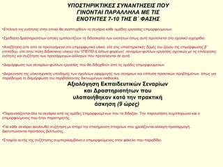 ΥΠΟΣΤΗΡΙΚΤΙΚΕΣ ΣΥΝΑΝΤΗΣΕΙΣ ΠΟΥ ΓΙΝΟΝΤΑΙ ΠΑΡΑΛΛΗΛΑ ΜΕ ΤΙΣ ΕΝΟΤΗΤΕΣ 7-10 ΤΗΣ Β΄ ΦΑΣΗΣ Επιλογή της ενότητας στην οποία θα αναπτυχθούν τα σενάρια κάθε ομάδας εργασίας επιμορφούμενων. Σχεδίαση δραστηριοτήτων οποίες εμπλουτίζουν τη διδασκαλία των ενοτήτων όπως αυτή προτείνεται στο σχολικό εγχειρίδιο. Αναζήτηση (είτε από τα προτεινόμενα στο επιμορφωτικό υλικό, είτε στις υποστηρικτικές δομές του έργου της επιμόρφωσης β’ επιπέδου, είτε στην πύλη διδακτικού υλικού του ΥΠΕΠΘ ή άλλων φορέων)  σεναρίων-φύλλων εργασίας σχετικών με τις επιλεγείσες ενότητες και συζήτηση των προσαρμογών-αλλαγών που προτείνονται σε αυτά. Διαμόρφωση των σεναρίων-φύλλων εργασίας που θα διδαχθούν από τις ομάδες επιμορφούμενων. Διερεύνηση της υλικοτεχνικής υποδομής των σχολείων εφαρμογής των σεναρίων και επίλυση πρακτικών προβλημάτων, όπως για παράδειγμα τη διαμόρφωση του περιβάλλοντος δικτυωμένων netbooks.   Αξιολόγηση Εκπαιδευτικών Σεναρίων και Δραστηριοτήτων που υλοποιήθηκαν κατά την πρακτική άσκηση  (9 ώρες)   Παρουσιάζονται όλα τα σενάρια από τις ομάδες επιμορφούμενων που τα δίδαξαν. Την παρουσίαση συμπληρώνει και ο επιμορφούμενος που ήταν παρατηρητής. Για κάθε σενάριο ακολουθεί συζήτηση με στόχο την επισήμανση στοιχείων που χρειάζονται αλλαγή-προσαρμογή. Διατυπώνονται προτάσεις βελτίωσης. Στοιχεία αυτής της συζήτησης συμπεριλαμβάνει ο επιμορφούμενος στον φάκελο που παραδίδει.  