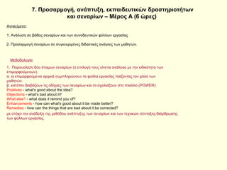 7. Προσαρμογή, ανάπτυξη, εκπαιδευτικών δραστηριοτήτων και σεναρίων – Μέρος Α (6 ώρες)  Αντικείμενο : 1. Ανάλυση σε βάθος σεναρίων και των συνοδευτικών φύλλων εργασίας με στόχο την ανάδειξη της μεθόδου ανάπτυξης των σεναρίων και των τεχνικών σύνταξης-διάρθρωσης των φύλλων εργασίας. 2. Προσαρμογή σεναρίων σε συγκεκριμένες διδακτικές ανάγκες των μαθητών. Μεθοδολογία 1.  Παρουσίαση δύο έτοιμων σεναρίων (η επιλογή τους γίνεται ανάλογα με την ειδικότητα των επιμορφούμενων). α. οι επιμορφούμενοι αρχικά συμπληρώνουν τα φύλλα εργασίας παίζοντας τον ρόλο των μαθητών. β. κατόπιν διαβάζουν τις οδηγίες των σεναρίων και τα σχολιάζουν στο πλαίσιο ( POWER): Positives  - what's good about the idea?  Objections  - what's bad about it?  What else?  - what does it remind you of?  Enhancements  - how can what's good about it be made better?  Remedies  - how can the things that are bad about it be corrected? 