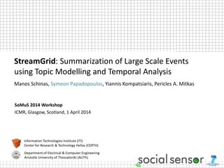 SoMuS 2014 Workshop
ICMR, Glasgow, Scotland, 1 April 2014
StreamGrid: Summarization of Large Scale Events
using Topic Modelling and Temporal Analysis
Manos Schinas, Symeon Papadopoulos, Yiannis Kompatsiaris, Pericles A. Mitkas
Information Technologies Institute (ITI)
Center for Research & Technology Hellas (CERTH)
Department of Electrical & Computer Engineering
Aristotle University of Thessaloniki (AUTh)
 