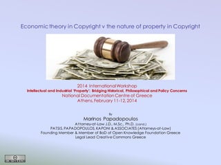 Economic theory in Copyright v the nature of property in Copyright

2014 International Workshop

Intellectual and Industrial ‘Property’: Bridging Historical, Philosophical and Policy Concerns

National Documentation Centre of Greece
Athens, February 11-12, 2014
By

Marinos Papadopoulos
Attorney-at-Law J.D., M.Sc., Ph.D. (cand.)
PATSIS, PAPADOPOULOS, KAPONI & ASSOCIATES (Attorneys-at-Law)
Founding Member & Member of BoD of Open Knowledge Foundation Greece
Legal Lead Creative Commons Greece

 