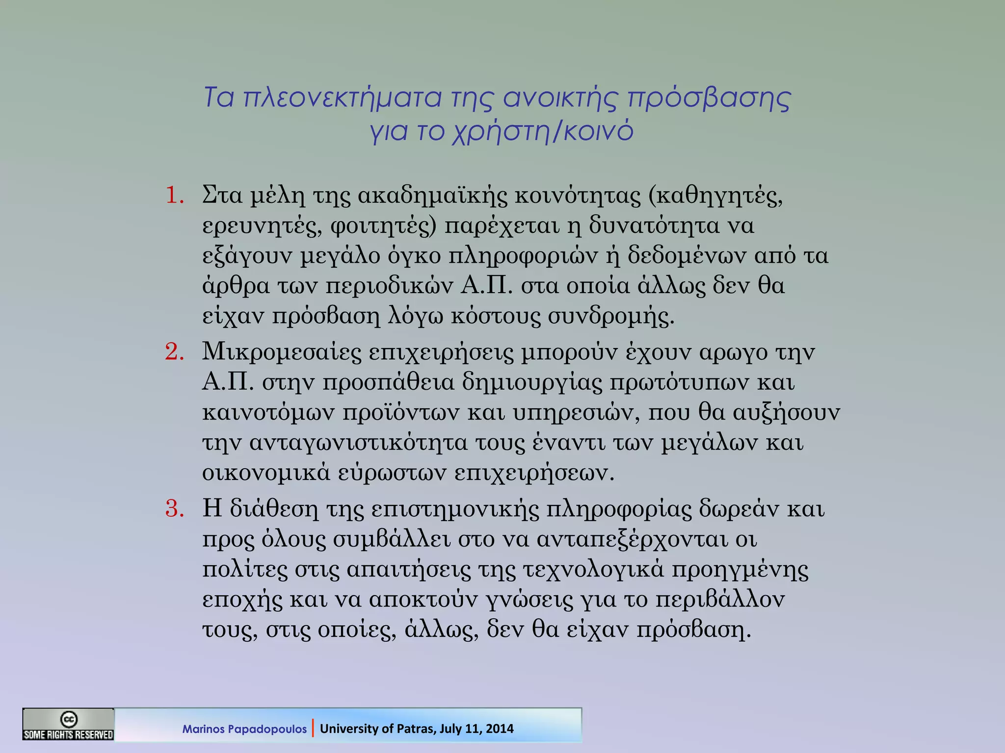 Τα πλεονεκτήματα της ανοικτής πρόσβασης
για το χρήστη/κοινό
1. Στα μέλη της ακαδημαϊκής κοινότητας (καθηγητές,
ερευνητές, φοιτητές) παρέχεται η δυνατότητα να
εξάγουν μεγάλο όγκο πληροφοριών ή δεδομένων από τα
άρθρα των περιοδικών Α.Π. στα οποία άλλως δεν θα
είχαν πρόσβαση λόγω κόστους συνδρομής.
2. Μικρομεσαίες επιχειρήσεις μπορούν έχουν αρωγο την
Α.Π. στην προσπάθεια δημιουργίας πρωτότυπων και
καινοτόμων προϊόντων και υπηρεσιών, που θα αυξήσουν
την ανταγωνιστικότητα τους έναντι των μεγάλων και
οικονομικά εύρωστων επιχειρήσεων.
3. Η διάθεση της επιστημονικής πληροφορίας δωρεάν και
προς όλους συμβάλλει στο να ανταπεξέρχονται οι
πολίτες στις απαιτήσεις της τεχνολογικά προηγμένης
εποχής και να αποκτούν γνώσεις για το περιβάλλον
τους, στις οποίες, άλλως, δεν θα είχαν πρόσβαση.
Marinos Papadopoulos | University of Patras, July 11, 2014
 