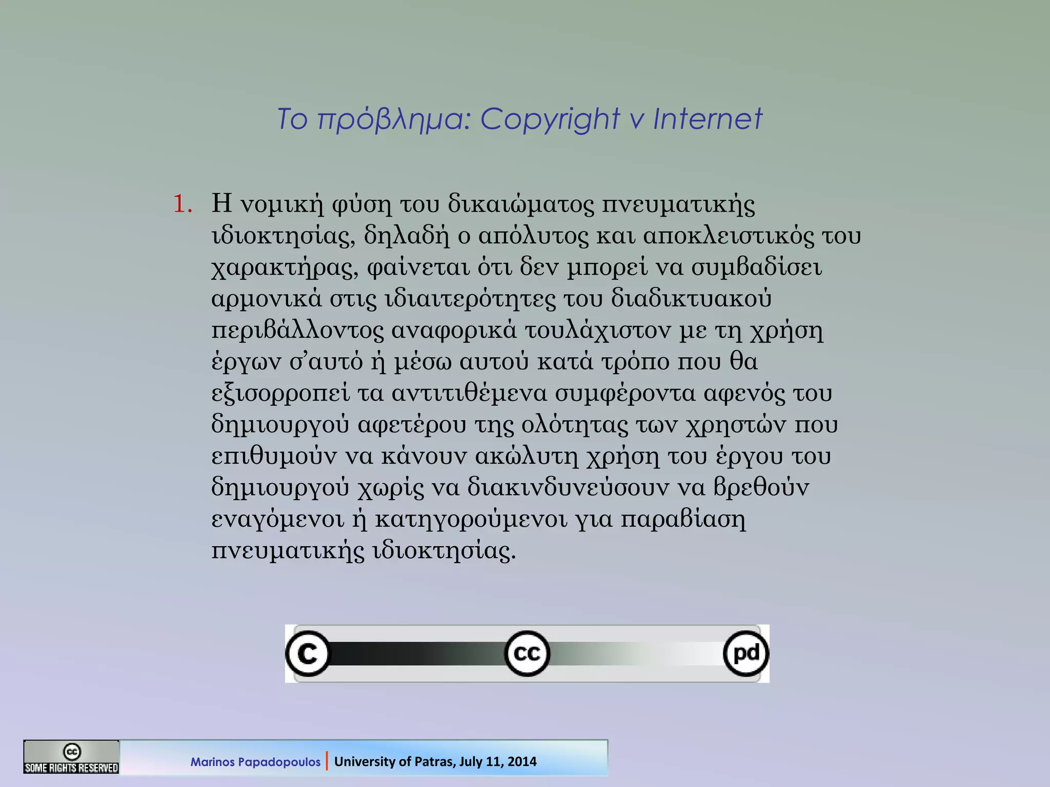 Το πρόβλημα: Copyright v Internet
1. Η νομική φύση του δικαιώματος πνευματικής
ιδιοκτησίας, δηλαδή ο απόλυτος και αποκλειστικός του
χαρακτήρας, φαίνεται ότι δεν μπορεί να συμβαδίσει
αρμονικά στις ιδιαιτερότητες του διαδικτυακού
περιβάλλοντος αναφορικά τουλάχιστον με τη χρήση
έργων σ’αυτό ή μέσω αυτού κατά τρόπο που θα
εξισορροπεί τα αντιτιθέμενα συμφέροντα αφενός του
δημιουργού αφετέρου της ολότητας των χρηστών που
επιθυμούν να κάνουν ακώλυτη χρήση του έργου του
δημιουργού χωρίς να διακινδυνεύσουν να βρεθούν
εναγόμενοι ή κατηγορούμενοι για παραβίαση
πνευματικής ιδιοκτησίας.
Marinos Papadopoulos | University of Patras, July 11, 2014
 