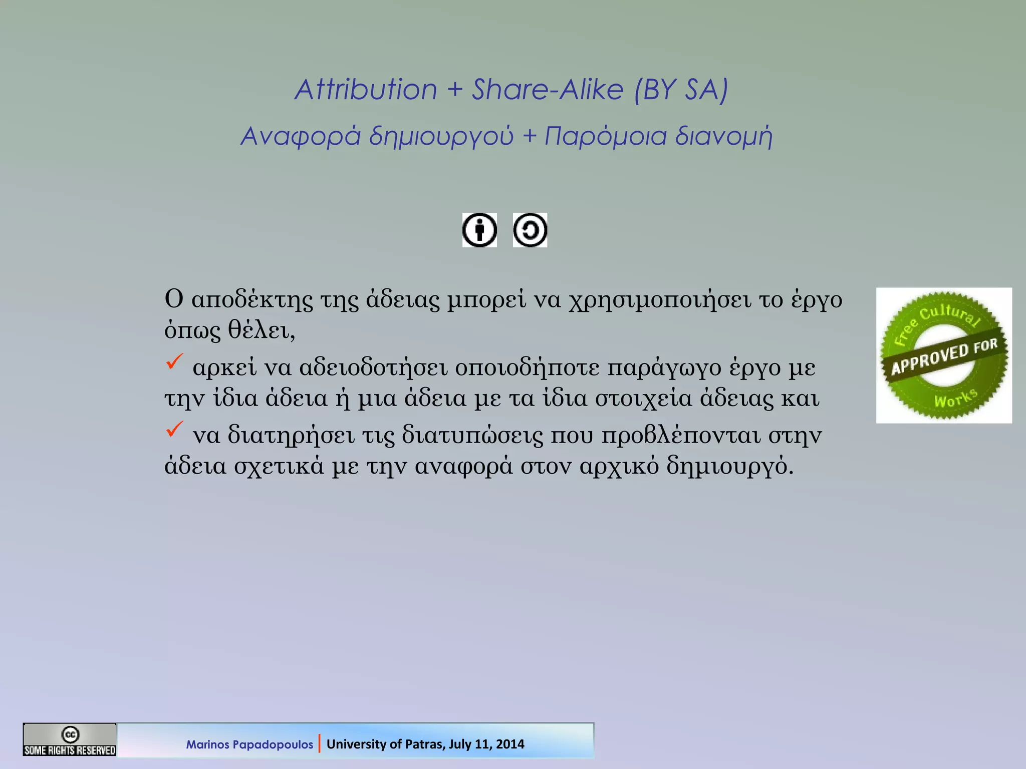 Attribution + Share-Alike (BY SA)
Αναφορά δημιουργού + Παρόμοια διανομή
Ο αποδέκτης της άδειας μπορεί να χρησιμοποιήσει το έργο
όπως θέλει,
 αρκεί να αδειοδοτήσει οποιοδήποτε παράγωγο έργο με
την ίδια άδεια ή μια άδεια με τα ίδια στοιχεία άδειας και
 να διατηρήσει τις διατυπώσεις που προβλέπονται στην
άδεια σχετικά με την αναφορά στον αρχικό δημιουργό.
Marinos Papadopoulos | University of Patras, July 11, 2014
 