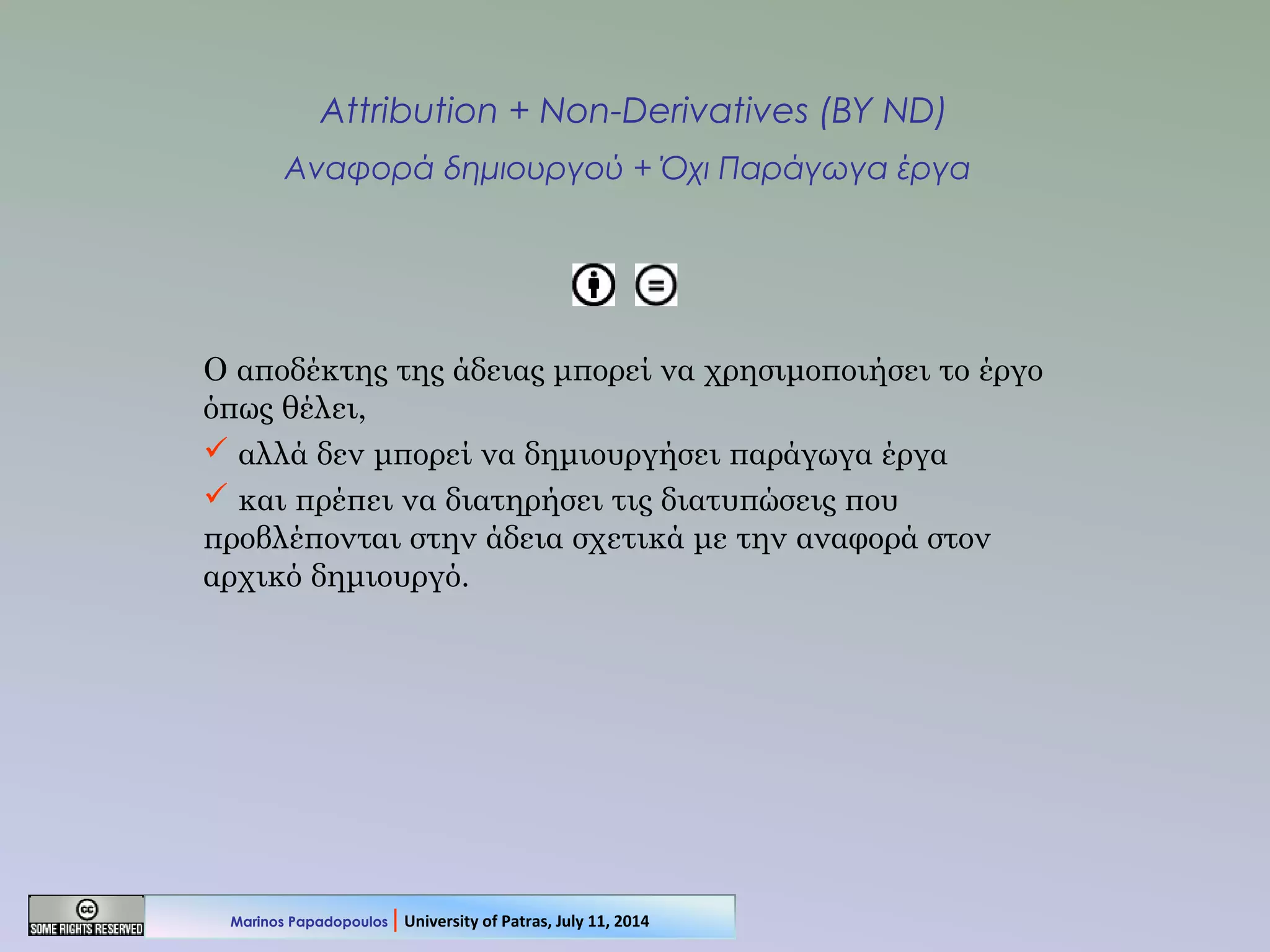 Attribution + Non-Derivatives (BY ND)
Αναφορά δημιουργού + Όχι Παράγωγα έργα
Ο αποδέκτης της άδειας μπορεί να χρησιμοποιήσει το έργο
όπως θέλει,
 αλλά δεν μπορεί να δημιουργήσει παράγωγα έργα
 και πρέπει να διατηρήσει τις διατυπώσεις που
προβλέπονται στην άδεια σχετικά με την αναφορά στον
αρχικό δημιουργό.
Marinos Papadopoulos | University of Patras, July 11, 2014
 