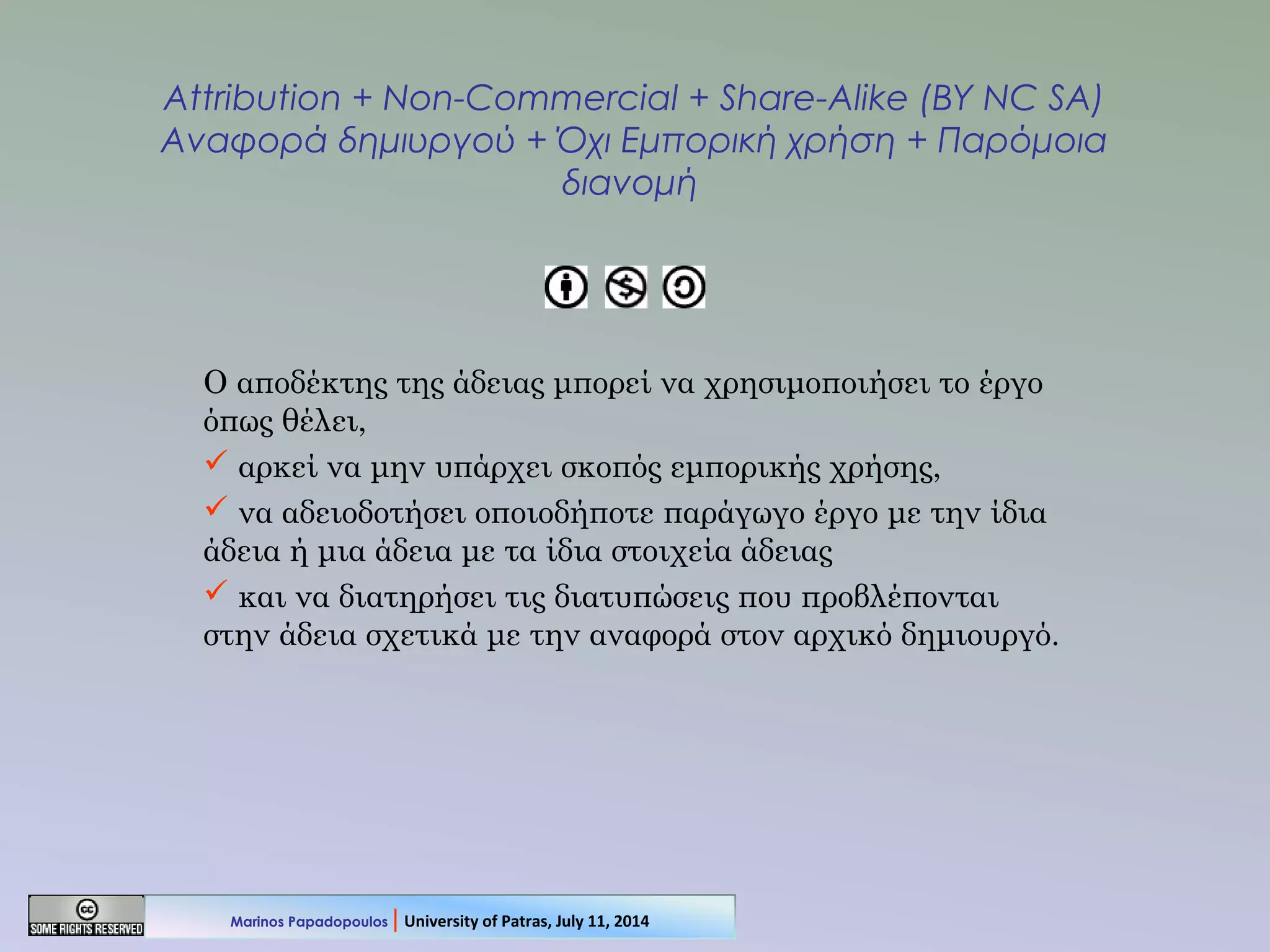 Attribution + Non-Commercial + Share-Alike (BY NC SA)
Αναφορά δημιυργού + Όχι Εμπορική χρήση + Παρόμοια
διανομή
Ο αποδέκτης της άδειας μπορεί να χρησιμοποιήσει το έργο
όπως θέλει,
 αρκεί να μην υπάρχει σκοπός εμπορικής χρήσης,
 να αδειοδοτήσει οποιοδήποτε παράγωγο έργο με την ίδια
άδεια ή μια άδεια με τα ίδια στοιχεία άδειας
 και να διατηρήσει τις διατυπώσεις που προβλέπονται
στην άδεια σχετικά με την αναφορά στον αρχικό δημιουργό.
Marinos Papadopoulos | University of Patras, July 11, 2014
 