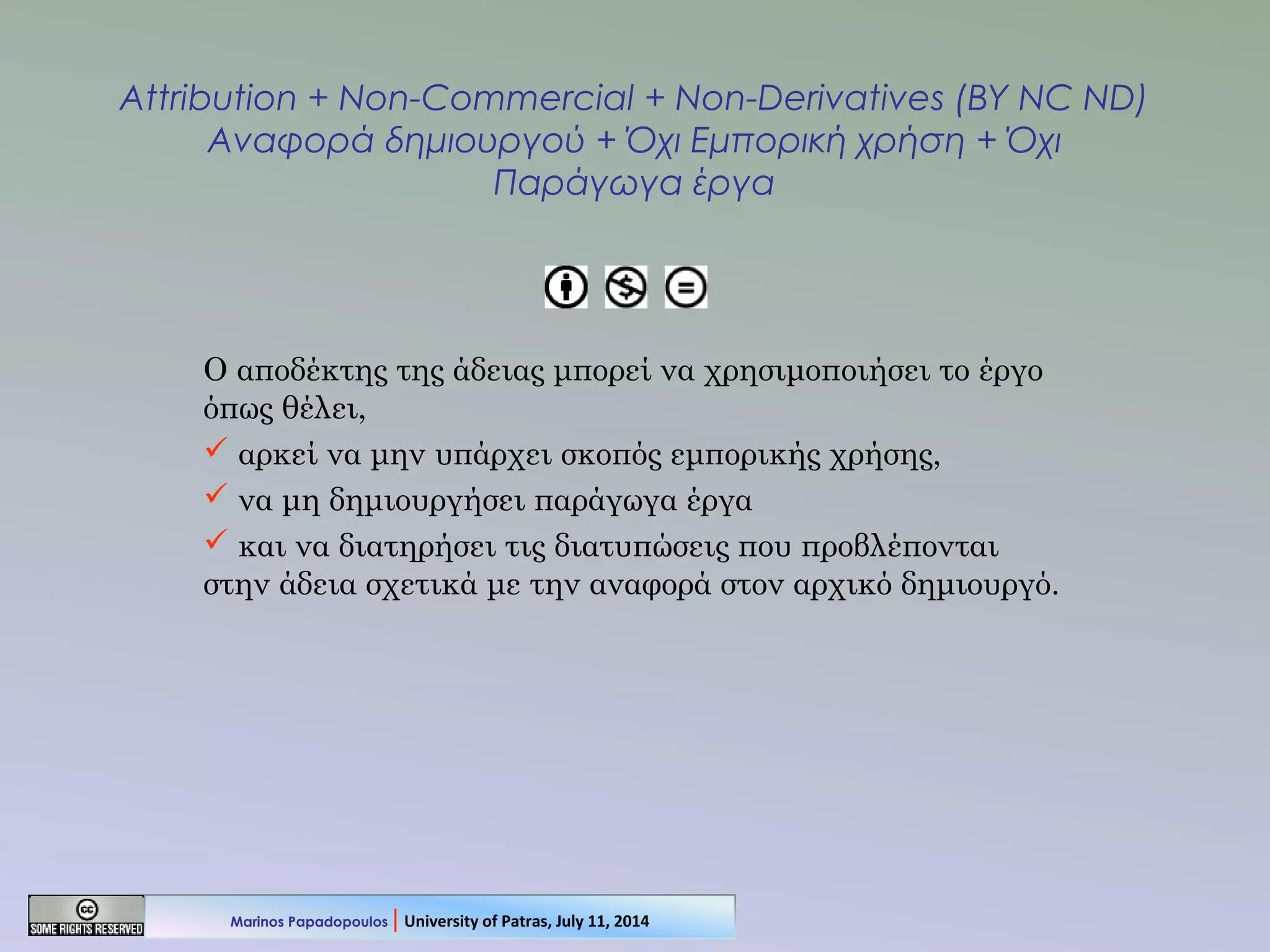 Attribution + Non-Commercial + Non-Derivatives (BY NC ND)
Αναφορά δημιουργού + Όχι Εμπορική χρήση + Όχι
Παράγωγα έργα
Ο αποδέκτης της άδειας μπορεί να χρησιμοποιήσει το έργο
όπως θέλει,
 αρκεί να μην υπάρχει σκοπός εμπορικής χρήσης,
 να μη δημιουργήσει παράγωγα έργα
 και να διατηρήσει τις διατυπώσεις που προβλέπονται
στην άδεια σχετικά με την αναφορά στον αρχικό δημιουργό.
Marinos Papadopoulos | University of Patras, July 11, 2014
 