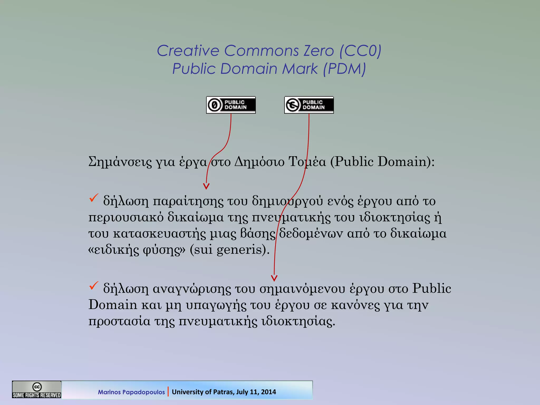 Creative Commons Zero (CC0)
Public Domain Mark (PDM)
Σημάνσεις για έργα στο Δημόσιο Τομέα (Public Domain):
 δήλωση παραίτησης του δημιουργού ενός έργου από το
περιουσιακό δικαίωμα της πνευματικής του ιδιοκτησίας ή
του κατασκευαστής μιας βάσης δεδομένων από το δικαίωμα
«ειδικής φύσης» (sui generis).
 δήλωση αναγνώρισης του σημαινόμενου έργου στο Public
Domain και μη υπαγωγής του έργου σε κανόνες για την
προστασία της πνευματικής ιδιοκτησίας.
Marinos Papadopoulos | University of Patras, July 11, 2014
 