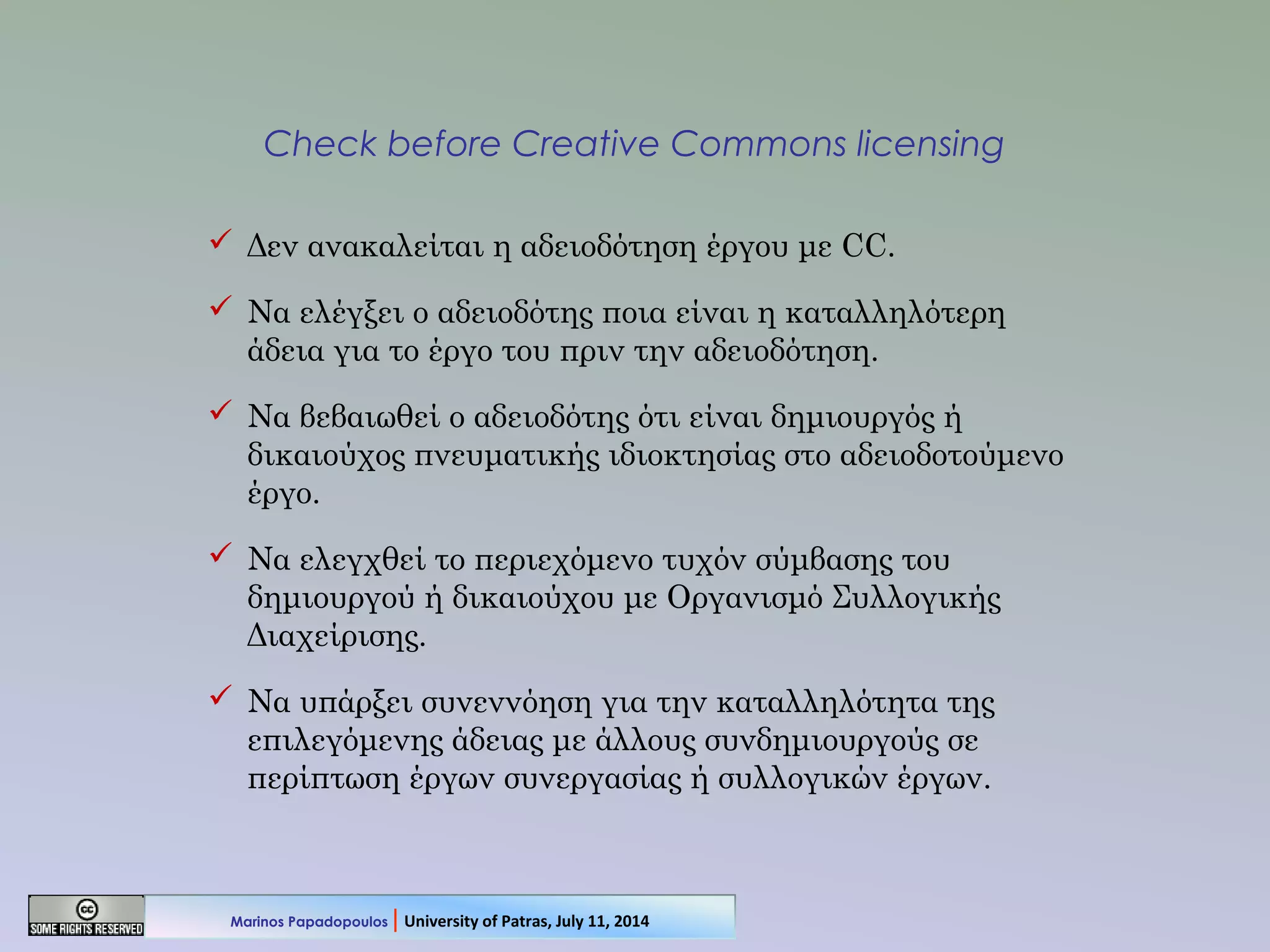 Check before Creative Commons licensing
 Δεν ανακαλείται η αδειοδότηση έργου με CC.
 Να ελέγξει ο αδειοδότης ποια είναι η καταλληλότερη
άδεια για το έργο του πριν την αδειοδότηση.
 Να βεβαιωθεί ο αδειοδότης ότι είναι δημιουργός ή
δικαιούχος πνευματικής ιδιοκτησίας στο αδειοδοτούμενο
έργο.
 Να ελεγχθεί το περιεχόμενο τυχόν σύμβασης του
δημιουργού ή δικαιούχου με Οργανισμό Συλλογικής
Διαχείρισης.
 Να υπάρξει συνεννόηση για την καταλληλότητα της
επιλεγόμενης άδειας με άλλους συνδημιουργούς σε
περίπτωση έργων συνεργασίας ή συλλογικών έργων.
Marinos Papadopoulos | University of Patras, July 11, 2014
 