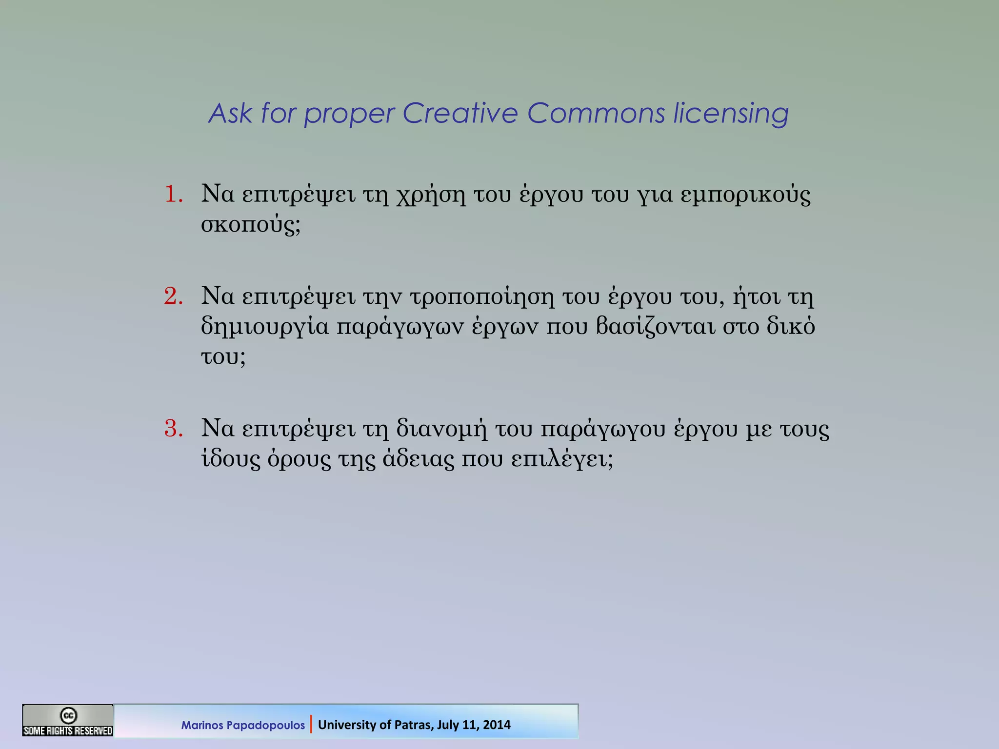 Ask for proper Creative Commons licensing
1. Να επιτρέψει τη χρήση του έργου του για εμπορικούς
σκοπούς;
2. Να επιτρέψει την τροποποίηση του έργου του, ήτοι τη
δημιουργία παράγωγων έργων που βασίζονται στο δικό
του;
3. Να επιτρέψει τη διανομή του παράγωγου έργου με τους
ίδους όρους της άδειας που επιλέγει;
Marinos Papadopoulos | University of Patras, July 11, 2014
 