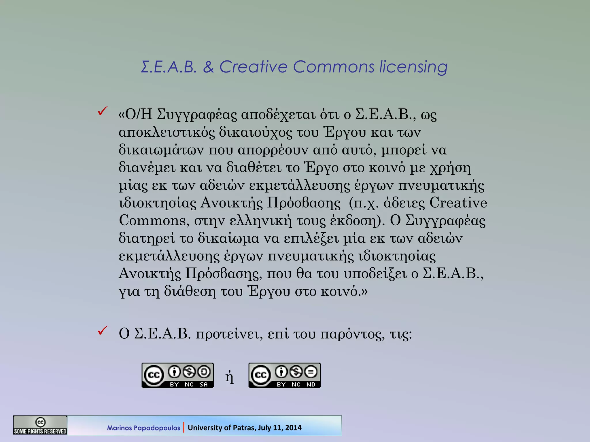 Σ.Ε.Α.Β. & Creative Commons licensing
 «Ο/Η Συγγραφέας αποδέχεται ότι ο Σ.Ε.Α.Β., ως
αποκλειστικός δικαιούχος του Έργου και των
δικαιωμάτων που απορρέουν από αυτό, μπορεί να
διανέμει και να διαθέτει το Έργο στο κοινό με χρήση
μίας εκ των αδειών εκμετάλλευσης έργων πνευματικής
ιδιοκτησίας Ανοικτής Πρόσβασης (π.χ. άδειες Creative
Commons, στην ελληνική τους έκδοση). Ο Συγγραφέας
διατηρεί το δικαίωμα να επιλέξει μία εκ των αδειών
εκμετάλλευσης έργων πνευματικής ιδιοκτησίας
Ανοικτής Πρόσβασης, που θα του υποδείξει ο Σ.Ε.Α.Β.,
για τη διάθεση του Έργου στο κοινό.»
 Ο Σ.Ε.Α.Β. προτείνει, επί του παρόντος, τις:
ή
Marinos Papadopoulos | University of Patras, July 11, 2014
 