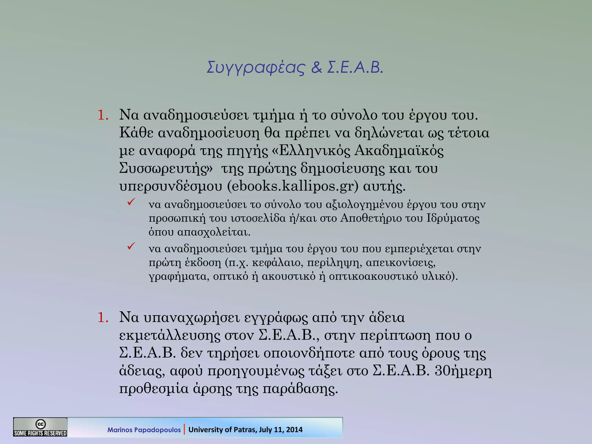 Συγγραφέας & Σ.Ε.Α.Β.
1. Να αναδημοσιεύσει τμήμα ή το σύνολο του έργου του.
Κάθε αναδημοσίευση θα πρέπει να δηλώνεται ως τέτοια
με αναφορά της πηγής «Ελληνικός Ακαδημαϊκός
Συσσωρευτής» της πρώτης δημοσίευσης και του
υπερσυνδέσμου (ebooks.kallipos.gr) αυτής.
 να αναδημοσιεύσει το σύνολο του αξιολογημένου έργου του στην
προσωπική του ιστοσελίδα ή/και στο Αποθετήριο του Ιδρύματος
όπου απασχολείται.
 να αναδημοσιεύσει τμήμα του έργου του που εμπεριέχεται στην
πρώτη έκδοση (π.χ. κεφάλαιο, περίληψη, απεικονίσεις,
γραφήματα, οπτικό ή ακουστικό ή οπτικοακουστικό υλικό).
1. Να υπαναχωρήσει εγγράφως από την άδεια
εκμετάλλευσης στον Σ.Ε.Α.Β., στην περίπτωση που ο
Σ.Ε.Α.Β. δεν τηρήσει οποιονδήποτε από τους όρους της
άδειας, αφού προηγουμένως τάξει στο Σ.Ε.Α.Β. 30ήμερη
προθεσμία άρσης της παράβασης.
Marinos Papadopoulos | University of Patras, July 11, 2014
 