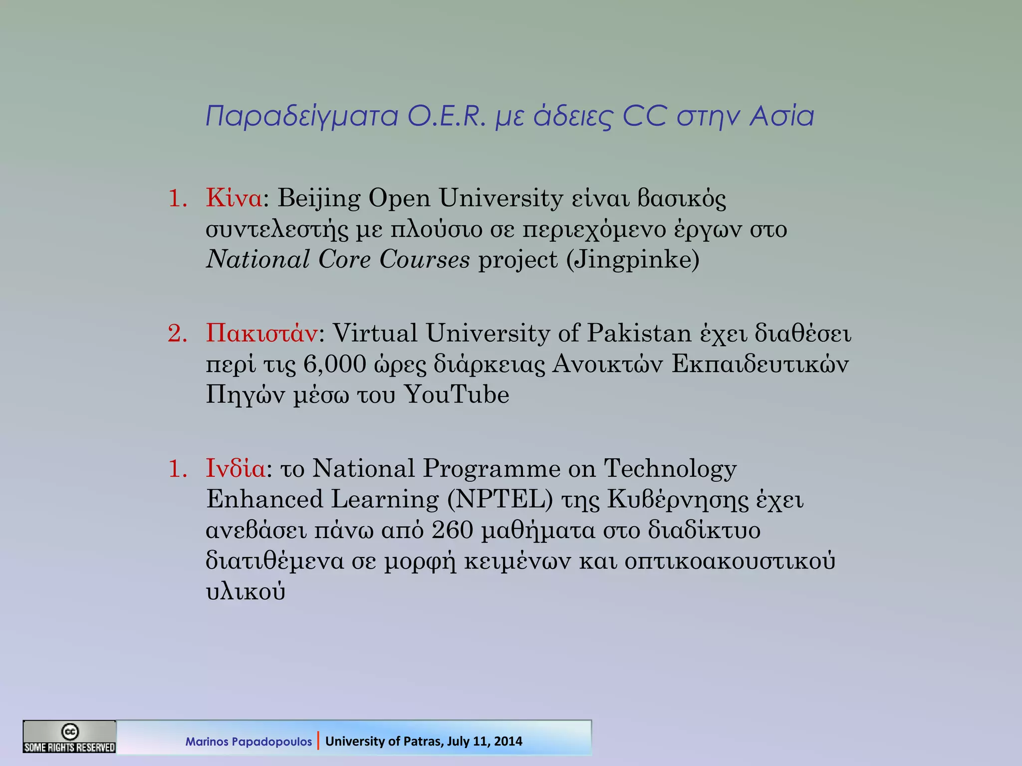 Παραδείγματα O.E.R. με άδειες CC στην Ασία
1. Κίνα: Beijing Open University είναι βασικός
συντελεστής με πλούσιο σε περιεχόμενο έργων στο
National Core Courses project (Jingpinke)
2. Πακιστάν: Virtual University of Pakistan έχει διαθέσει
περί τις 6,000 ώρες διάρκειας Ανοικτών Εκπαιδευτικών
Πηγών μέσω του YouTube
1. Ινδία: το National Programme on Technology
Enhanced Learning (NPTEL) της Κυβέρνησης έχει
ανεβάσει πάνω από 260 μαθήματα στο διαδίκτυο
διατιθέμενα σε μορφή κειμένων και οπτικοακουστικού
υλικού
Marinos Papadopoulos | University of Patras, July 11, 2014
 