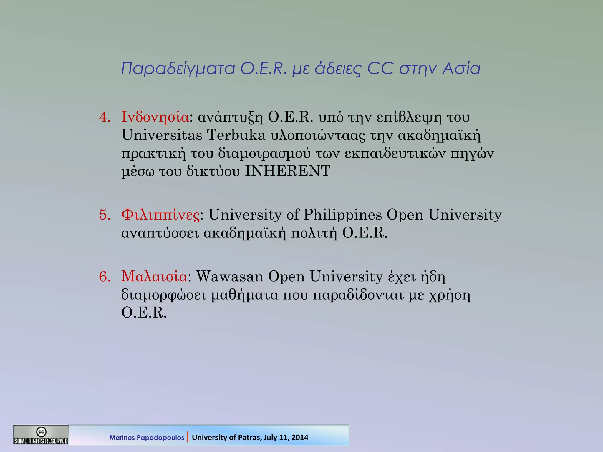 Παραδείγματα O.E.R. με άδειες CC στην Ασία
4. Ινδονησία: ανάπτυξη O.E.R. υπό την επίβλεψη του
Universitas Terbuka υλοποιώνταας την ακαδημαϊκή
πρακτική του διαμοιρασμού των εκπαιδευτικών πηγών
μέσω του δικτύου INHERENT
5. Φιλιππίνες: University of Philippines Open University
αναπτύσσει ακαδημαϊκή πολιτή O.E.R.
6. Μαλαισία: Wawasan Open University έχει ήδη
διαμορφώσει μαθήματα που παραδίδονται με χρήση
O.E.R.
Marinos Papadopoulos | University of Patras, July 11, 2014
 