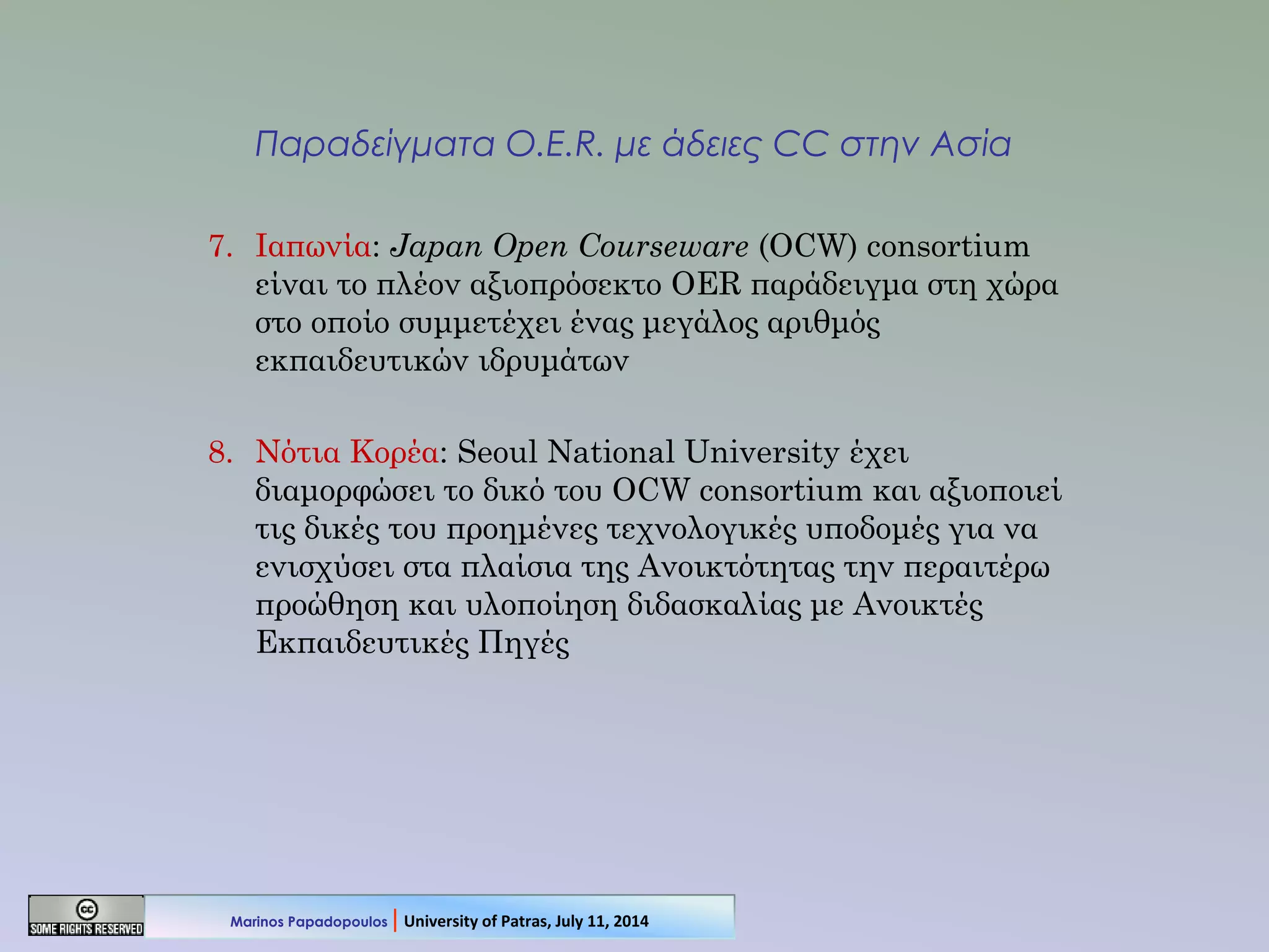Παραδείγματα O.E.R. με άδειες CC στην Ασία
7. Ιαπωνία: Japan Open Courseware (OCW) consortium
είναι το πλέον αξιοπρόσεκτο OER παράδειγμα στη χώρα
στο οποίο συμμετέχει ένας μεγάλος αριθμός
εκπαιδευτικών ιδρυμάτων
8. Νότια Κορέα: Seoul National University έχει
διαμορφώσει το δικό του OCW consortium και αξιοποιεί
τις δικές του προημένες τεχνολογικές υποδομές για να
ενισχύσει στα πλαίσια της Ανοικτότητας την περαιτέρω
προώθηση και υλοποίηση διδασκαλίας με Ανοικτές
Εκπαιδευτικές Πηγές
Marinos Papadopoulos | University of Patras, July 11, 2014
 