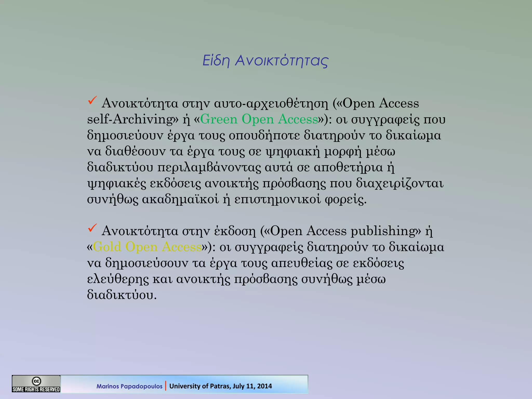 Είδη Ανοικτότητας
 Ανοικτότητα στην αυτο-αρχειοθέτηση («Open Access
self-Archiving» ή «Green Open Access»): οι συγγραφείς που
δημοσιεύουν έργα τους οπουδήποτε διατηρούν το δικαίωμα
να διαθέσουν τα έργα τους σε ψηφιακή μορφή μέσω
διαδικτύου περιλαμβάνοντας αυτά σε αποθετήρια ή
ψηφιακές εκδόσεις ανοικτής πρόσβασης που διαχειρίζονται
συνήθως ακαδημαϊκοί ή επιστημονικοί φορείς.
 Ανοικτότητα στην έκδοση («Open Access publishing» ή
«Gold Open Access»): οι συγγραφείς διατηρούν το δικαίωμα
να δημοσιεύσουν τα έργα τους απευθείας σε εκδόσεις
ελεύθερης και ανοικτής πρόσβασης συνήθως μέσω
διαδικτύου.
Marinos Papadopoulos | University of Patras, July 11, 2014
 