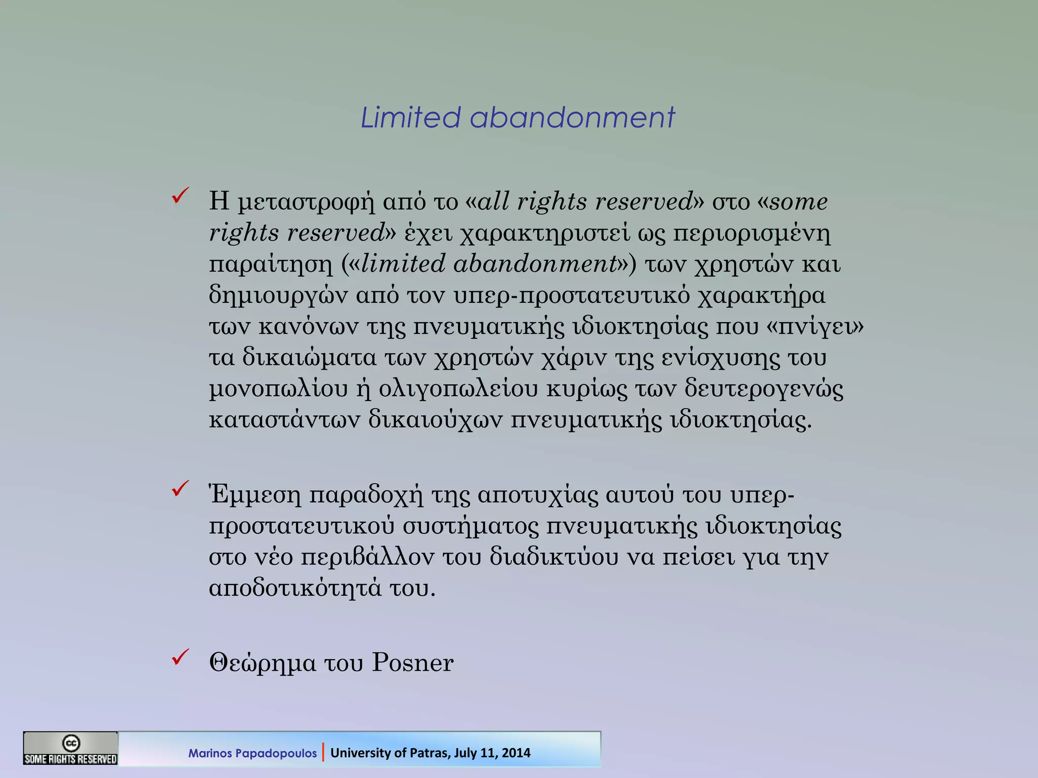 Limited abandonment
 Η μεταστροφή από το «all rights reserved» στο «some
rights reserved» έχει χαρακτηριστεί ως περιορισμένη
παραίτηση («limited abandonment») των χρηστών και
δημιουργών από τον υπερ-προστατευτικό χαρακτήρα
των κανόνων της πνευματικής ιδιοκτησίας που «πνίγει»
τα δικαιώματα των χρηστών χάριν της ενίσχυσης του
μονοπωλίου ή ολιγοπωλείου κυρίως των δευτερογενώς
καταστάντων δικαιούχων πνευματικής ιδιοκτησίας.
 Έμμεση παραδοχή της αποτυχίας αυτού του υπερ-
προστατευτικού συστήματος πνευματικής ιδιοκτησίας
στο νέο περιβάλλον του διαδικτύου να πείσει για την
αποδοτικότητά του.
 Θεώρημα του Posner
Marinos Papadopoulos | University of Patras, July 11, 2014
 